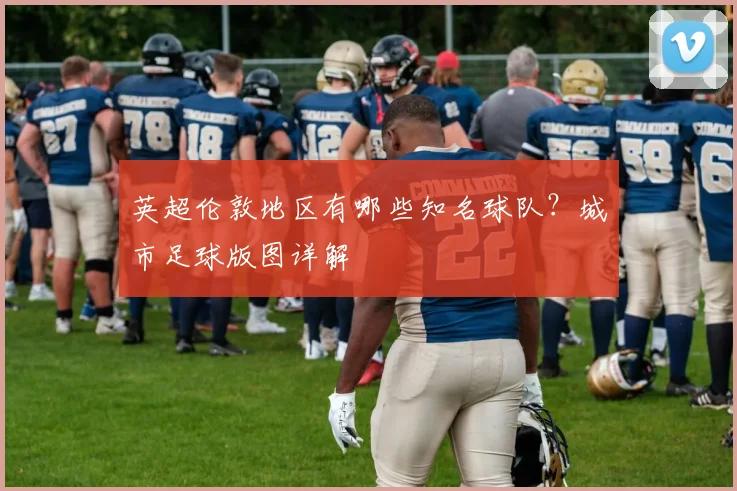 英超伦敦地区有哪些知名球队？城市足球版图详解