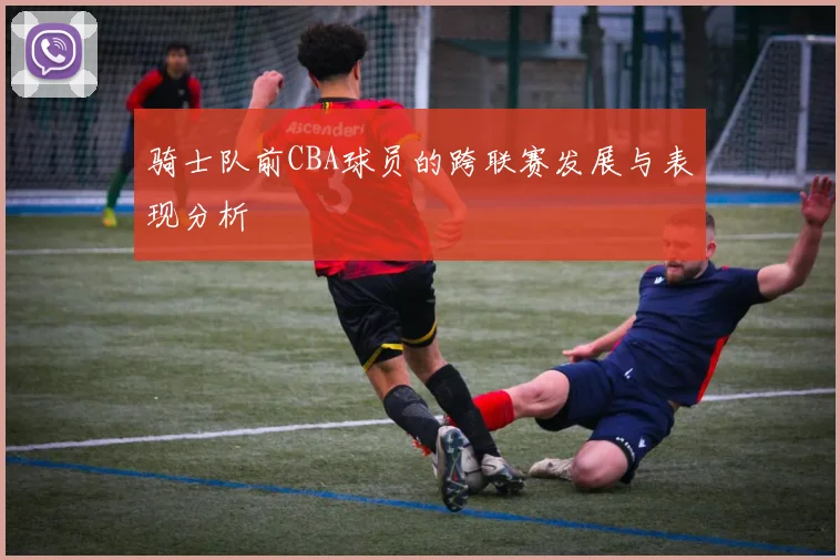 骑士队前CBA球员的跨联赛发展与表现分析